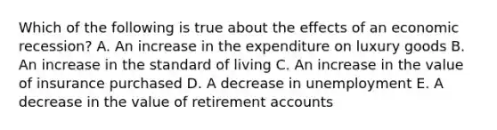 Which of the following is true about the effects of an economic recession? A. An increase in the expenditure on luxury goods B. An increase in the standard of living C. An increase in the value of insurance purchased D. A decrease in unemployment E. A decrease in the value of retirement accounts