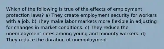 Which of the following is true of the effects of employment protection laws? a) They create employment security for workers with a job. b) They make labor markets more flexible in adjusting for changes in market conditions. c) They reduce the unemployment rates among young and minority workers. d) They reduce the duration of unemployment.