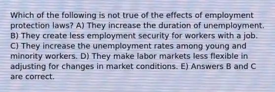 Which of the following is not true of the effects of employment protection laws? A) They increase the duration of unemployment. B) They create less employment security for workers with a job. C) They increase the unemployment rates among young and minority workers. D) They make labor markets less flexible in adjusting for changes in market conditions. E) Answers B and C are correct.