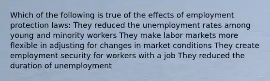 Which of the following is true of the effects of employment protection laws: They reduced the <a href='https://www.questionai.com/knowledge/kh7PJ5HsOk-unemployment-rate' class='anchor-knowledge'>unemployment rate</a>s among young and minority workers They make labor markets more flexible in adjusting for changes in market conditions They create employment security for workers with a job They reduced the duration of unemployment