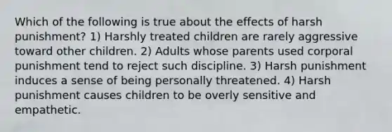 Which of the following is true about the effects of harsh punishment? 1) Harshly treated children are rarely aggressive toward other children. 2) Adults whose parents used corporal punishment tend to reject such discipline. 3) Harsh punishment induces a sense of being personally threatened. 4) Harsh punishment causes children to be overly sensitive and empathetic.