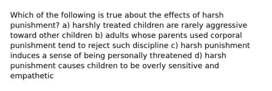 Which of the following is true about the effects of harsh punishment? a) harshly treated children are rarely aggressive toward other children b) adults whose parents used corporal punishment tend to reject such discipline c) harsh punishment induces a sense of being personally threatened d) harsh punishment causes children to be overly sensitive and empathetic