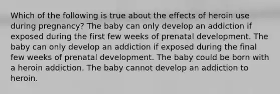 Which of the following is true about the effects of heroin use during pregnancy? The baby can only develop an addiction if exposed during the first few weeks of prenatal development. The baby can only develop an addiction if exposed during the final few weeks of prenatal development. The baby could be born with a heroin addiction. The baby cannot develop an addiction to heroin.