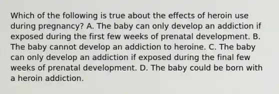 Which of the following is true about the effects of heroin use during pregnancy? A. The baby can only develop an addiction if exposed during the first few weeks of prenatal development. B. The baby cannot develop an addiction to heroine. C. The baby can only develop an addiction if exposed during the final few weeks of prenatal development. D. The baby could be born with a heroin addiction.