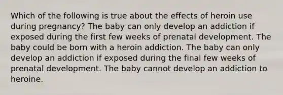 Which of the following is true about the effects of heroin use during pregnancy? The baby can only develop an addiction if exposed during the first few weeks of prenatal development. The baby could be born with a heroin addiction. The baby can only develop an addiction if exposed during the final few weeks of prenatal development. The baby cannot develop an addiction to heroine.