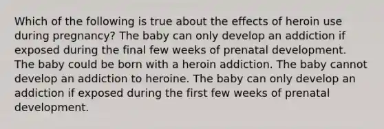 Which of the following is true about the effects of heroin use during pregnancy? The baby can only develop an addiction if exposed during the final few weeks of prenatal development. The baby could be born with a heroin addiction. The baby cannot develop an addiction to heroine. The baby can only develop an addiction if exposed during the first few weeks of prenatal development.