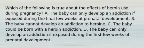 Which of the following is true about the effects of heroin use during pregnancy? A. The baby can only develop an addiction if exposed during the final few weeks of prenatal development. B. The baby cannot develop an addiction to heroine. C. The baby could be born with a heroin addiction. D. The baby can only develop an addiction if exposed during the first few weeks of prenatal development.