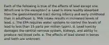 Each of the following is true of the effects of lead except one. Which one is the exception? a. Lead is more readily absorbed from the gastrointestinal tract during infancy and early childhood than in adulthood. b. Milk intake results in increased levels of lead. c. The EPA requires water systems to control the levels of lead to less than 15 parts per million (ppm). d. Lead toxicity damages the central nervous system, kidneys, and ability to produce red blood cells. e. The effects of lead stored in bones and teeth are unknown.