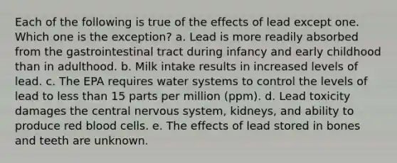 Each of the following is true of the effects of lead except one. Which one is the exception? a. Lead is more readily absorbed from the gastrointestinal tract during infancy and early childhood than in adulthood. b. Milk intake results in increased levels of lead. c. The EPA requires water systems to control the levels of lead to less than 15 parts per million (ppm). d. Lead toxicity damages the central nervous system, kidneys, and ability to produce red blood cells. e. The effects of lead stored in bones and teeth are unknown.