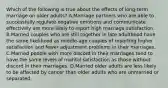 Which of the following is true about the effects of long-term marriage on older adults? A.Marriage partners who are able to successfully regulate negative emotions and communicate effectively are more likely to report high marriage satisfaction. B.Married couples who are still together in late adulthood have the same likelihood as middle-age couples of reporting higher satisfaction and fewer adjustment problems in their marriages. C.Married people with more discord in their marriages tend to have the same levels of marital satisfaction as those without discord in their marriages. D.Married older adults are less likely to be affected by cancer than older adults who are unmarried or separated.