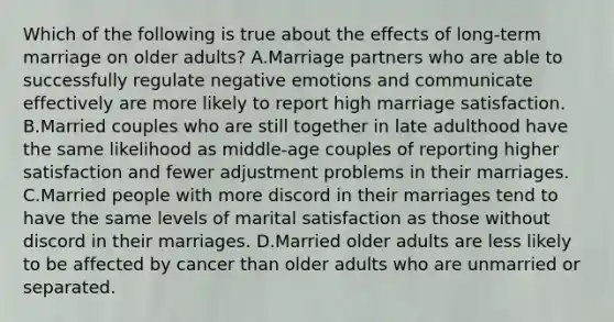 Which of the following is true about the effects of long-term marriage on older adults? A.Marriage partners who are able to successfully regulate negative emotions and communicate effectively are more likely to report high marriage satisfaction. B.Married couples who are still together in late adulthood have the same likelihood as middle-age couples of reporting higher satisfaction and fewer adjustment problems in their marriages. C.Married people with more discord in their marriages tend to have the same levels of marital satisfaction as those without discord in their marriages. D.Married older adults are less likely to be affected by cancer than older adults who are unmarried or separated.