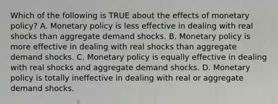 Which of the following is TRUE about the effects of monetary policy? A. Monetary policy is less effective in dealing with real shocks than aggregate demand shocks. B. Monetary policy is more effective in dealing with real shocks than aggregate demand shocks. C. Monetary policy is equally effective in dealing with real shocks and aggregate demand shocks. D. Monetary policy is totally ineffective in dealing with real or aggregate demand shocks.