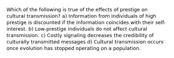 Which of the following is true of the effects of prestige on cultural transmission? a) Information from individuals of high prestige is discounted if the information coincides with their self-interest. b) Low-prestige individuals do not affect cultural transmission. c) Costly signaling decreases the credibility of culturally transmitted messages d) Cultural transmission occurs once evolution has stopped operating on a population.