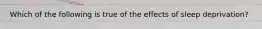 Which of the following is true of the effects of sleep deprivation?