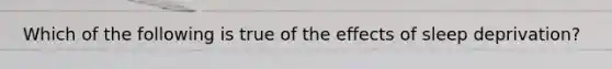 Which of the following is true of the effects of sleep deprivation?