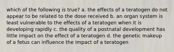 which of the following is true? a. the effects of a teratogen do not appear to be related to the dose received b. an organ system is least vulnerable to the effects of a teratogen when it is developing rapidly c. the quality of a postnatal development has little impact on the effect of a teratogen d. the genetic makeup of a fetus can influence the impact of a teratogen