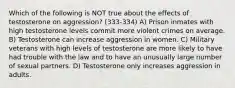 Which of the following is NOT true about the effects of testosterone on aggression? (333-334) A) Prison inmates with high testosterone levels commit more violent crimes on average. B) Testosterone can increase aggression in women. C) Military veterans with high levels of testosterone are more likely to have had trouble with the law and to have an unusually large number of sexual partners. D) Testosterone only increases aggression in adults.