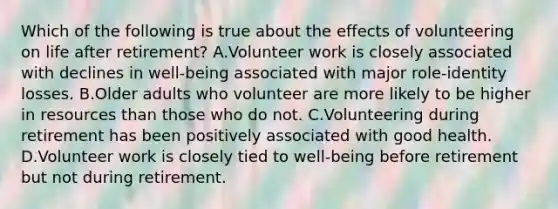 Which of the following is true about the effects of volunteering on life after retirement? A.Volunteer work is closely associated with declines in well-being associated with major role-identity losses. B.Older adults who volunteer are more likely to be higher in resources than those who do not. C.Volunteering during retirement has been positively associated with good health. D.Volunteer work is closely tied to well-being before retirement but not during retirement.