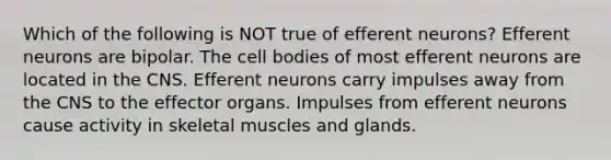 Which of the following is NOT true of efferent neurons? Efferent neurons are bipolar. The cell bodies of most efferent neurons are located in the CNS. Efferent neurons carry impulses away from the CNS to the effector organs. Impulses from efferent neurons cause activity in skeletal muscles and glands.