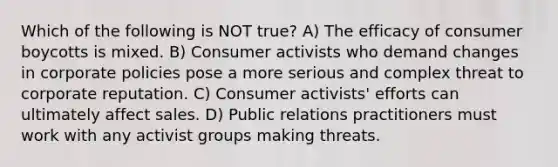 Which of the following is NOT true? A) The efficacy of consumer boycotts is mixed. B) Consumer activists who demand changes in corporate policies pose a more serious and complex threat to corporate reputation. C) Consumer activists' efforts can ultimately affect sales. D) Public relations practitioners must work with any activist groups making threats.