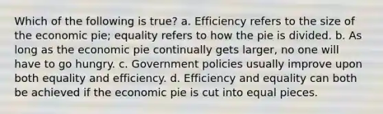 Which of the following is true? a. Efficiency refers to the size of the economic pie; equality refers to how the pie is divided. b. As long as the economic pie continually gets larger, no one will have to go hungry. c. Government policies usually improve upon both equality and efficiency. d. Efficiency and equality can both be achieved if the economic pie is cut into equal pieces.