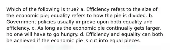 Which of the following is true? a. Efficiency refers to the size of the economic pie; equality refers to how the pie is divided. b. Government policies usually improve upon both equality and efficiency. c. As long as the economic pie continually gets larger, no one will have to go hungry. d. Efficiency and equality can both be achieved if the economic pie is cut into equal pieces.