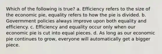 Which of the following is true? a. Efficiency refers to the size of the economic pie, equality refers to how the pie is divided. b. Govermment policies always improve upon both equality and efficiency. c. Efficiency and equality occur only when our economic pie is cut into equal pieces. d. As long as our economic pie continues to grow, everyone will automatically get a bigger piece.