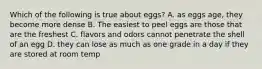 Which of the following is true about eggs? A. as eggs age, they become more dense B. The easiest to peel eggs are those that are the freshest C. flavors and odors cannot penetrate the shell of an egg D. they can lose as much as one grade in a day if they are stored at room temp