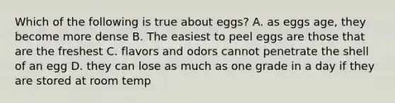 Which of the following is true about eggs? A. as eggs age, they become more dense B. The easiest to peel eggs are those that are the freshest C. flavors and odors cannot penetrate the shell of an egg D. they can lose as much as one grade in a day if they are stored at room temp