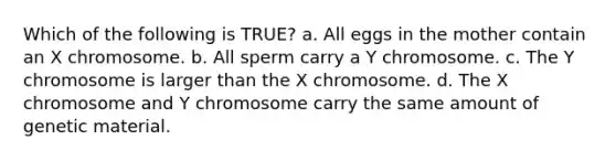 Which of the following is TRUE? a. All eggs in the mother contain an X chromosome. b. All sperm carry a Y chromosome. c. The Y chromosome is larger than the X chromosome. d. The X chromosome and Y chromosome carry the same amount of genetic material.