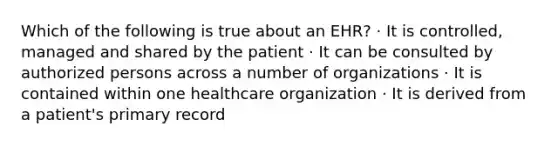 Which of the following is true about an EHR? · It is controlled, managed and shared by the patient · It can be consulted by authorized persons across a number of organizations · It is contained within one healthcare organization · It is derived from a patient's primary record