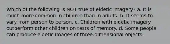 Which of the following is NOT true of eidetic imagery? a. It is much more common in children than in adults. b. It seems to vary from person to person. c. Children with eidetic imagery outperform other children on tests of memory. d. Some people can produce eidetic images of three-dimensional objects.