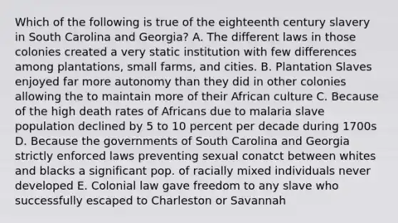 Which of the following is true of the eighteenth century slavery in South Carolina and Georgia? A. The different laws in those colonies created a very static institution with few differences among plantations, small farms, and cities. B. Plantation Slaves enjoyed far more autonomy than they did in other colonies allowing the to maintain more of their African culture C. Because of the high death rates of Africans due to malaria slave population declined by 5 to 10 percent per decade during 1700s D. Because the governments of South Carolina and Georgia strictly enforced laws preventing sexual conatct between whites and blacks a significant pop. of racially mixed individuals never developed E. Colonial law gave freedom to any slave who successfully escaped to Charleston or Savannah