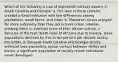 Which of the following is true of eighteenth-century slavery in South Carolina and Georgia? a. The laws in those colonies created a fixed institution with few differences among plantations, small farms, and cities. b. Plantation slaves enjoyed far more autonomy than they did in more urban colonies, allowing them to maintain more of their African culture. c. Because of the high death rates of Africans due to malaria, slave populations declined by five to ten percent per decade during the 1700s. d. Because South Carolina and Georgia strictly enforced laws preventing sexual contact between whites and blacks, a significant population of racially mixed individuals never developed.