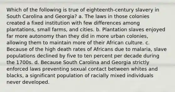 Which of the following is true of eighteenth-century slavery in South Carolina and Georgia? a. The laws in those colonies created a fixed institution with few differences among plantations, small farms, and cities. b. Plantation slaves enjoyed far more autonomy than they did in more urban colonies, allowing them to maintain more of their African culture. c. Because of the high death rates of Africans due to malaria, slave populations declined by five to ten percent per decade during the 1700s. d. Because South Carolina and Georgia strictly enforced laws preventing sexual contact between whites and blacks, a significant population of racially mixed individuals never developed.