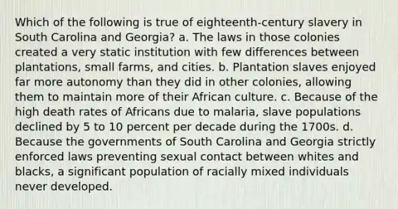 Which of the following is true of eighteenth-century slavery in South Carolina and Georgia? a. The laws in those colonies created a very static institution with few differences between plantations, small farms, and cities. b. Plantation slaves enjoyed far more autonomy than they did in other colonies, allowing them to maintain more of their African culture. c. Because of the high death rates of Africans due to malaria, slave populations declined by 5 to 10 percent per decade during the 1700s. d. Because the governments of South Carolina and Georgia strictly enforced laws preventing sexual contact between whites and blacks, a significant population of racially mixed individuals never developed.