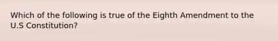 Which of the following is true of the Eighth Amendment to the U.S Constitution?