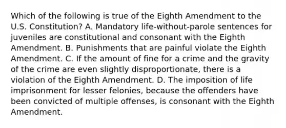 Which of the following is true of the Eighth Amendment to the U.S. Constitution? A. Mandatory life-without-parole sentences for juveniles are constitutional and consonant with the Eighth Amendment. B. Punishments that are painful violate the Eighth Amendment. C. If the amount of fine for a crime and the gravity of the crime are even slightly disproportionate, there is a violation of the Eighth Amendment. D. The imposition of life imprisonment for lesser felonies, because the offenders have been convicted of multiple offenses, is consonant with the Eighth Amendment.