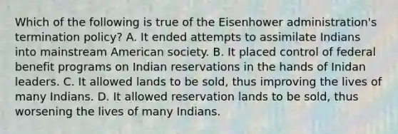 Which of the following is true of the Eisenhower administration's termination policy? A. It ended attempts to assimilate Indians into mainstream American society. B. It placed control of federal benefit programs on Indian reservations in the hands of Inidan leaders. C. It allowed lands to be sold, thus improving the lives of many Indians. D. It allowed reservation lands to be sold, thus worsening the lives of many Indians.