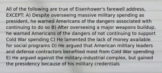 All of the following are true of Eisenhower's farewell address, EXCEPT: A) Despite overseeing massive military spending as president, he warned Americans of the dangers associated with continuing to do so B) After overseeing a major weapons buildup, he warned Americans of the dangers of not continuing to support Cold War spending C) He lamented the lack of money available for social programs D) He argued that American military leaders and defense contractors benefited most from Cold War spending E) He argued against the military-industrial complex, but gained the presidency because of his military credentials