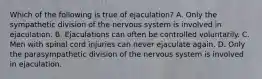 Which of the following is true of ejaculation? A. Only the sympathetic division of the nervous system is involved in ejaculation. B. Ejaculations can often be controlled voluntarily. C. Men with spinal cord injuries can never ejaculate again. D. Only the parasympathetic division of the nervous system is involved in ejaculation.