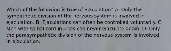 Which of the following is true of ejaculation? A. Only the sympathetic division of the nervous system is involved in ejaculation. B. Ejaculations can often be controlled voluntarily. C. Men with spinal cord injuries can never ejaculate again. D. Only the parasympathetic division of the nervous system is involved in ejaculation.