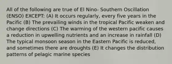 All of the following are true of El Nino- Southern Oscillation (ENSO) EXCEPT: (A) It occurs regularly, every five years in the Pacific (B) The prevailing winds in the tropical Pacific weaken and change directions (C) The warming of the western pacific causes a reduction in upwelling nutrients and an increase in rainfall (D) The typical monsoon season in the Eastern Pacific is reduced, and sometimes there are droughts (E) It changes the distribution patterns of pelagic marine species