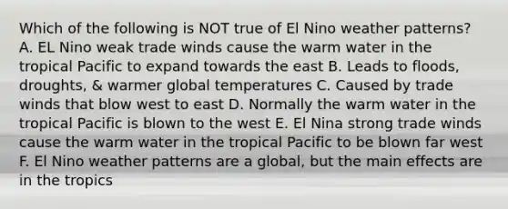 Which of the following is NOT true of El Nino weather patterns? A. EL Nino weak trade winds cause the warm water in the tropical Pacific to expand towards the east B. Leads to floods, droughts, & warmer global temperatures C. Caused by trade winds that blow west to east D. Normally the warm water in the tropical Pacific is blown to the west E. El Nina strong trade winds cause the warm water in the tropical Pacific to be blown far west F. El Nino weather patterns are a global, but the main effects are in the tropics