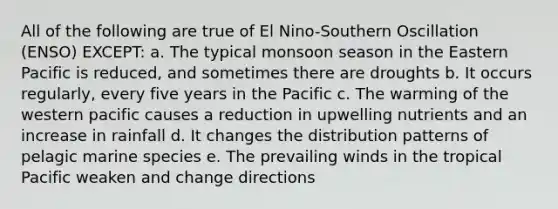 All of the following are true of El Nino-Southern Oscillation (ENSO) EXCEPT: a. The typical monsoon season in the Eastern Pacific is reduced, and sometimes there are droughts b. It occurs regularly, every five years in the Pacific c. The warming of the western pacific causes a reduction in upwelling nutrients and an increase in rainfall d. It changes the distribution patterns of pelagic marine species e. The prevailing winds in the tropical Pacific weaken and change directions