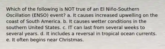 Which of the following is NOT true of an El Niño-Southern Oscillation (ENSO) event? a. It causes increased upwelling on the coast of South America. b. It causes wetter conditions in the southern United States. c. IT can last from several weeks to several years. d. It includes a reversal in tropical ocean currents. e. It often begins near Christmas.