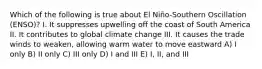 Which of the following is true about El Niño-Southern Oscillation (ENSO)? I. It suppresses upwelling off the coast of South America II. It contributes to global climate change III. It causes the trade winds to weaken, allowing warm water to move eastward A) I only B) II only C) III only D) I and III E) I, II, and III