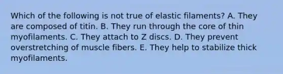 Which of the following is not true of elastic filaments? A. They are composed of titin. B. They run through the core of thin myofilaments. C. They attach to Z discs. D. They prevent overstretching of muscle fibers. E. They help to stabilize thick myofilaments.