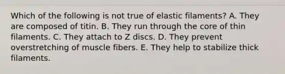 Which of the following is not true of elastic filaments? A. They are composed of titin. B. They run through <a href='https://www.questionai.com/knowledge/kD8KqkX2aO-the-core' class='anchor-knowledge'>the core</a> of thin filaments. C. They attach to Z discs. D. They prevent overstretching of muscle fibers. E. They help to stabilize thick filaments.