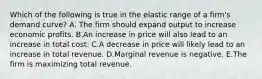 Which of the following is true in the elastic range of a firm's demand curve? A. The firm should expand output to increase economic profits. B.An increase in price will also lead to an increase in total cost. C.A decrease in price will likely lead to an increase in total revenue. D.Marginal revenue is negative. E.The firm is maximizing total revenue.